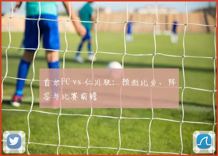首尔FC vs 仁川联：预测比分、阵容与比赛前瞻