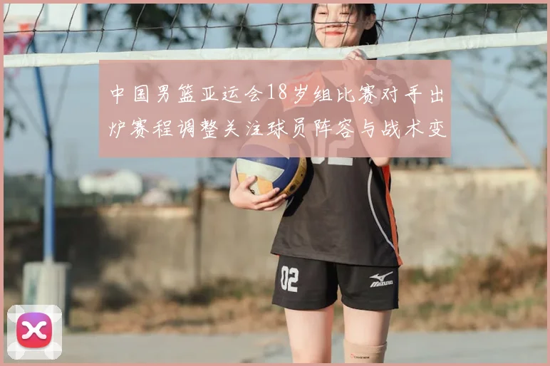 中国男篮亚运会18岁组比赛对手出炉赛程调整关注球员阵容与战术变化