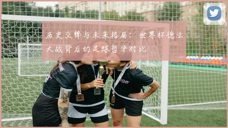 历史交锋与未来格局:世界杯德法大战背后的足球哲学对比