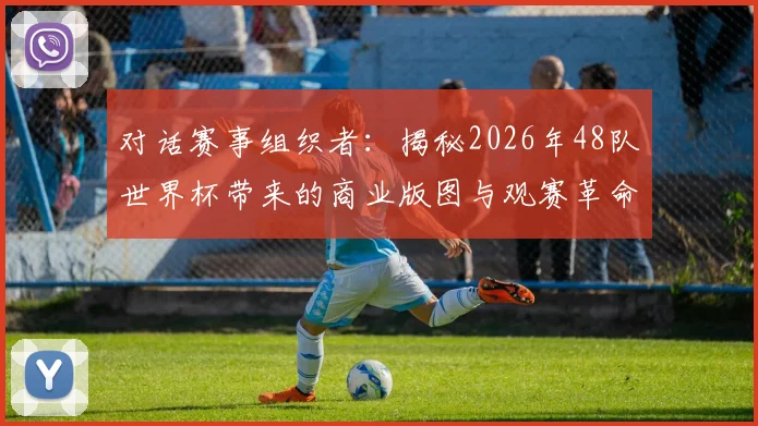 对话赛事组织者:揭秘2026年48队世界杯带来的商业版图与观赛革命