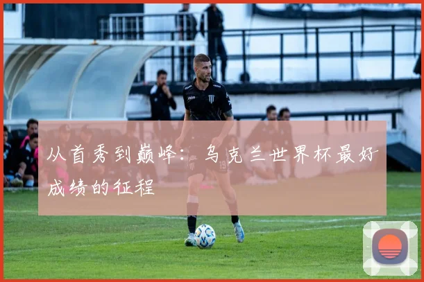 从首秀到巅峰：乌克兰世界杯最好成绩的征程