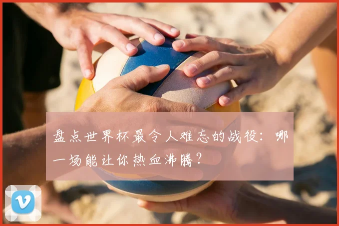 盘点世界杯最令人难忘的战役:哪一场能让你热血沸腾?