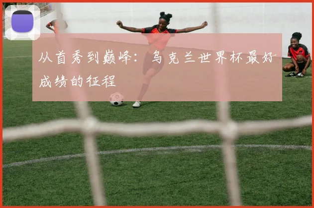 从首秀到巅峰：乌克兰世界杯最好成绩的征程