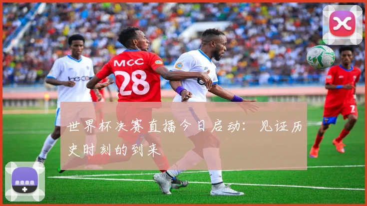 世界杯决赛直播今日启动：见证历史时刻的到来
