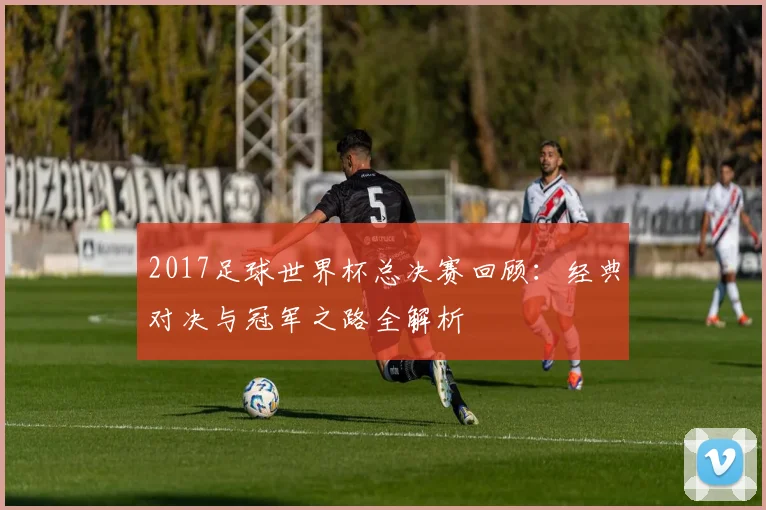 2017足球世界杯总决赛回顾:经典对决与冠军之路全解析