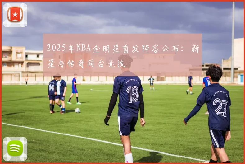 2025年NBA全明星首发阵容公布:新星与传奇同台竞技