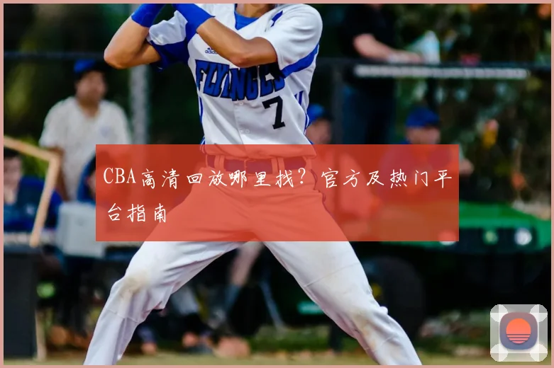 CBA高清回放哪里找？官方及热门平台指南