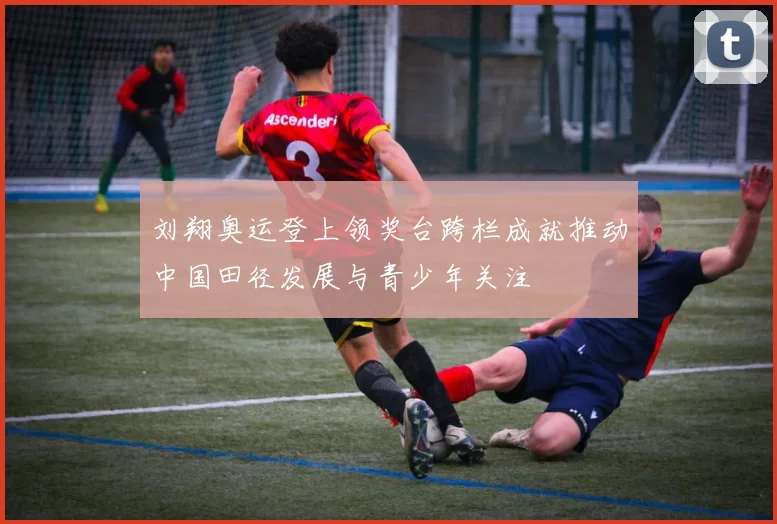 刘翔奥运登上领奖台跨栏成就推动中国田径发展与青少年关注