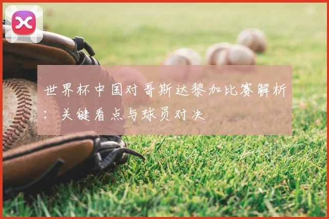 世界杯中国对哥斯达黎加比赛解析：关键看点与球员对决