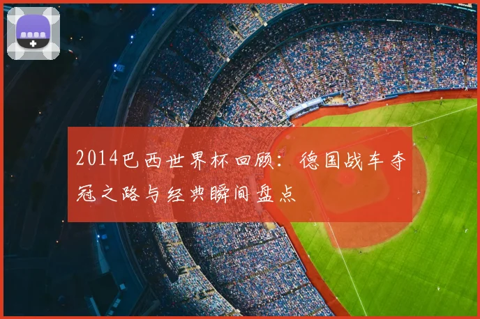 2014巴西世界杯回顾：德国战车夺冠之路与经典瞬间盘点