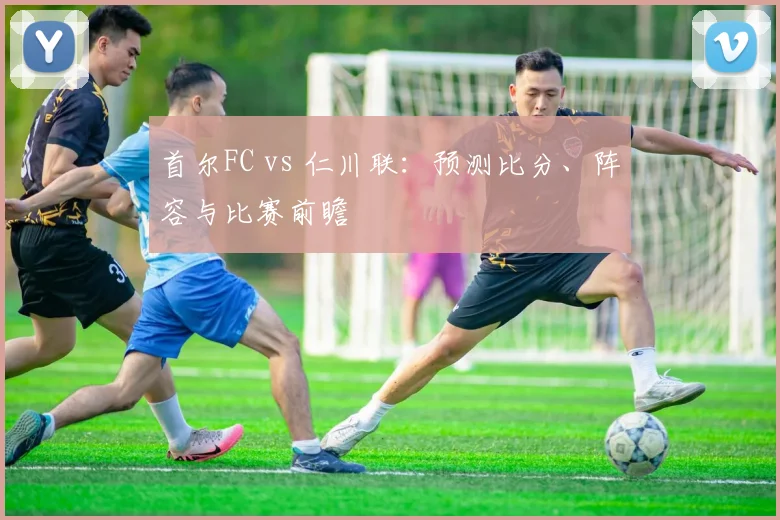 首尔FC vs 仁川联：预测比分、阵容与比赛前瞻