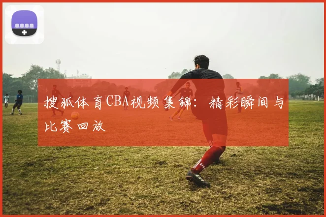 搜狐体育CBA视频集锦：精彩瞬间与比赛回放