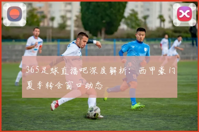365足球直播吧深度解析:西甲豪门夏季转会窗口动态