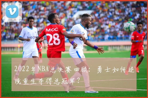 2022年NBA总决赛回顾：勇士如何逆境重生夺得总冠军？