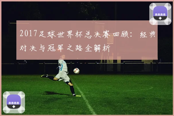 2017足球世界杯总决赛回顾：经典对决与冠军之路全解析