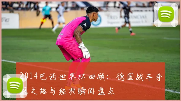 2014巴西世界杯回顾:德国战车夺冠之路与经典瞬间盘点