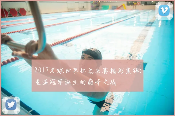 2017足球世界杯总决赛精彩集锦:重温冠军诞生的巅峰之战