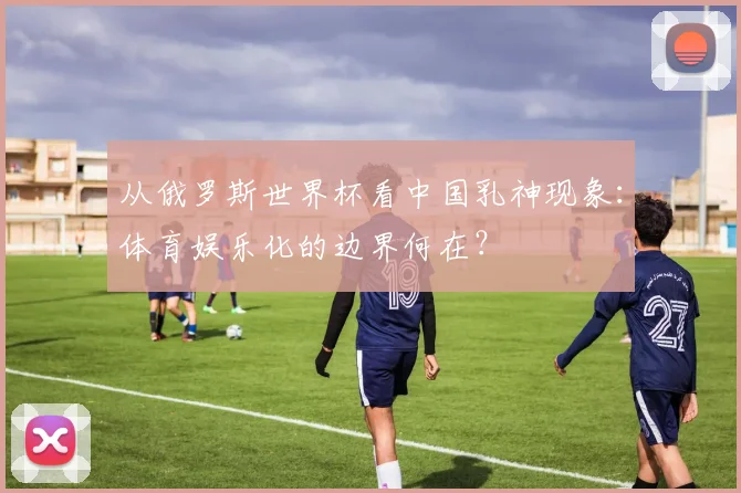 从俄罗斯世界杯看中国乳神现象：体育娱乐化的边界何在？